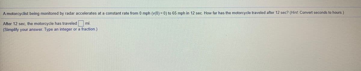 A motorcyclist being monitored by radar accelerates at a constant rate from 0 mph (v(0) = 0) to 65 mph in 12 sec. How far has the motorcycle traveled after 12 sec? (Hint. Convert seconds to hours.)
After 12 sec, the motorcycle has traveled mi.
(Simplify your answer. Type an integer or a fraction.)
