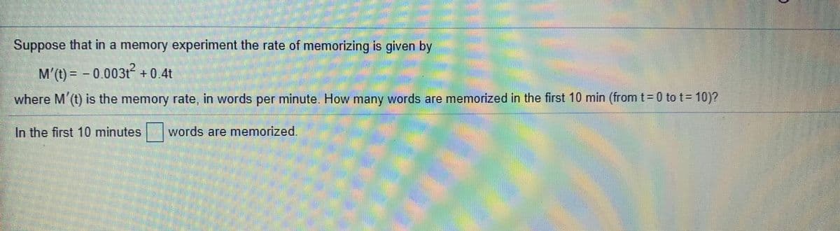 Suppose that in a memory experiment the rate of memorizing is given by
M'(t) = - 0.003t +0.4t
where M'(t) is the memory rate, in words per minute. How many words are memorized in the first 10 min (from t = 0 to t= 10)?
In the first 10 minutes
words are memorized.
