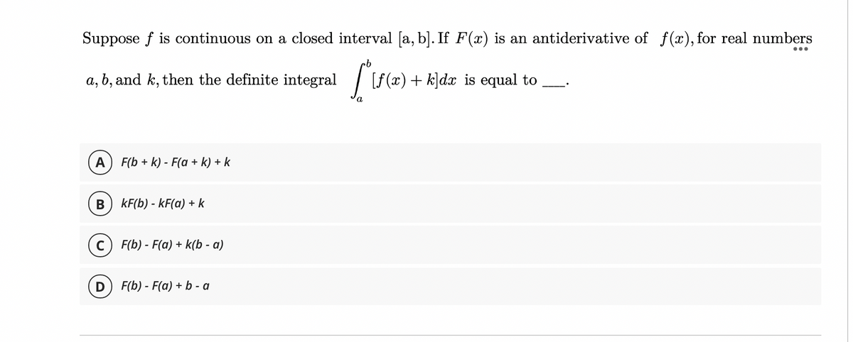Suppose f is continuous on a closed interval [a, b]. If F(x) is an antiderivative of f(x), for real numbers
...
a, b, and k, then the definite integral
| F(x) + k]dx is equal
to
A F(b + k) - F(a + k) + k
B
kF(b) - kF(a) + k
c) F(b) - F(a) + k(b - a)
D
F(b) - F(a) + b - a
