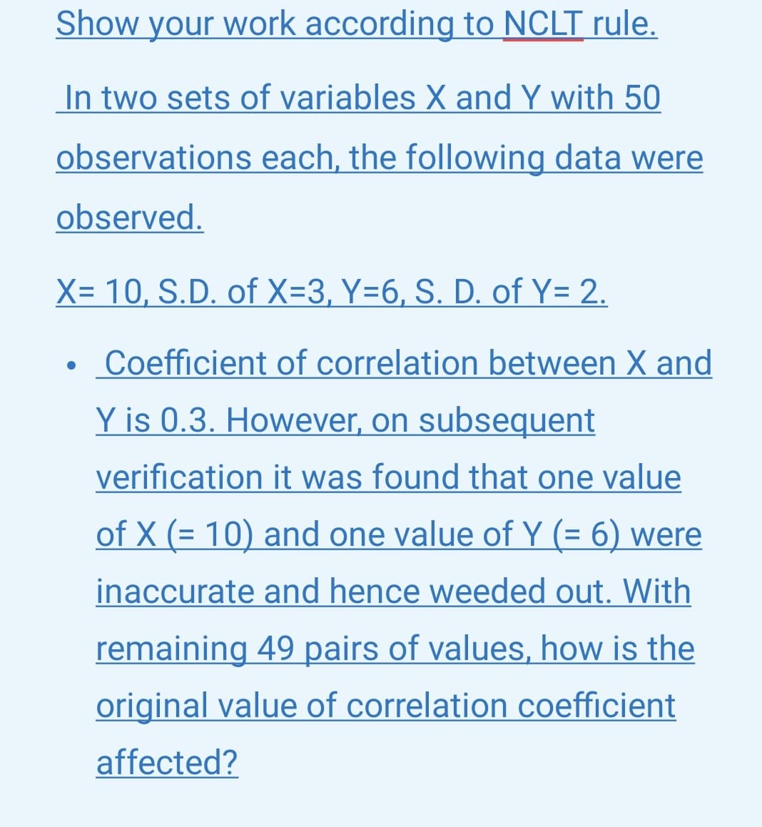Show your work according to NCLT rule.
In two sets of variables X and Y with 50
observations each, the following data were
observed.
X= 10, S.D. of X=3, Y=6, S. D. of Y= 2.
Coefficient of correlation between X and
Y is 0.3. However, on subsequent
verification it was found that one value
of X (= 10) and one value of Y (= 6) were
inaccurate and hence weeded out. With
remaining 49 pairs of values, how is the
original value of correlation coefficient
affected?
