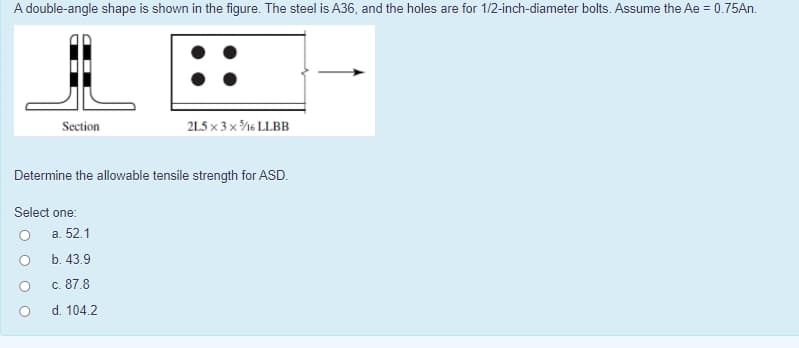 A double-angle shape is shown in the figure. The steel is A36, and the holes are for 1/2-inch-diameter bolts. Assume the Ae = 0.75An.
Section
21.5 x 3 x %6 LLBB
Determine the allowable tensile strength for ASD.
Select one:
a. 52.1
b. 43.9
c. 87.8
d. 104.2
