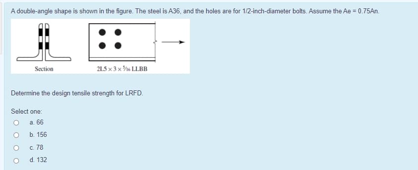 A double-angle shape is shown in the figure. The steel is A36, and the holes are for 1/2-inch-diameter bolts. Assume the Ae = 0.75An.
Section
215 x 3 x %6 LLBB
Determine the design tensile strength for LRFD.
Select one:
а. 66
b. 156
c. 78
d. 132
