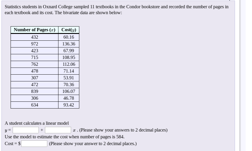 Statistics students in Oxnard College sampled 11 textbooks in the Condor bookstore and recorded the number of pages in
each textbook and its cost. The bivariate data are shown below:
Number of Pages (z) Cost(y)
432
60.16
972
136.36
423
67.99
715
108.95
762
112.06
478
71.14
307
53.91
472
70.36
839
106.07
306
46.78
634
93.42
A student calculates a linear model
| z . (Please show your answers to 2 decimal places)
y=
Use the model to estimate the cost when number of pages is 584.
Cost = $
(Please show your answer to 2 decimal places.)
