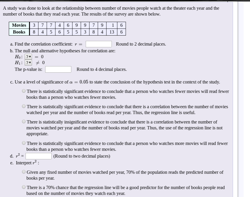 A study was done to look at the relationship between number of movies people watch at the theater each year and the
number of books that they read each year. The results of the survey are shown below.
Movies 3 7| 7 4 6 9 979 1 6
8 4 56 5 5 3 8 4 | 13 6
Books
a. Find the correlation coefficient: r =
Round to 2 decimal places.
b. The null and alternative hypotheses for correlation are:
Ho: ? = 0
H1: ? + 0
The p-value is:
Round to 4 decimal places.
c. Use a level of significance of a = 0.05 to state the conclusion of the hypothesis test in the context of the study.
O There is statistically significant evidence to conclude that a person who watches fewer movies will read fewer
books than a person who watches fewer movies.
There is statistically significant evidence to conclude that there is a correlation between the number of movies
watched per year and the number of books read per year. Thus, the regression line is useful.
There is statistically insignificant evidence to conclude that there is a correlation between the number of
movies watched per year and the number of books read per year. Thus, the use of the regression line is not
appropriate.
There is statistically significant evidence to conclude that a person who watches more movies will read fewer
books than a person who watches fewer movies.
