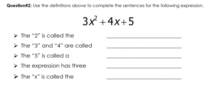 Question#2: Use the definitions above to complete the sentences for the following expression.
3x +4x+5
> The "2" is called the
> The "3" and "4" are called
> The "5" is called a
> The expression has three
> The "x" is called the
