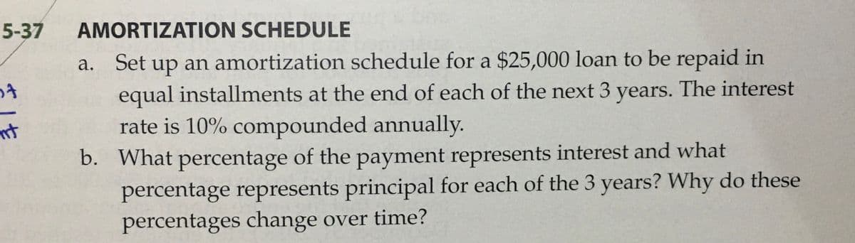 5-37
AMORTIZATION SCHEDULE
up an amortization schedule for a $25,000 loan to be repaid in
equal installments at the end of each of the next 3 years. The interest
rate is 10% compounded annually.
а.
Set
b. What percentage of the payment represents interest and what
percentage represents principal for each of the 3 years? Why do these
percentages change over time?
