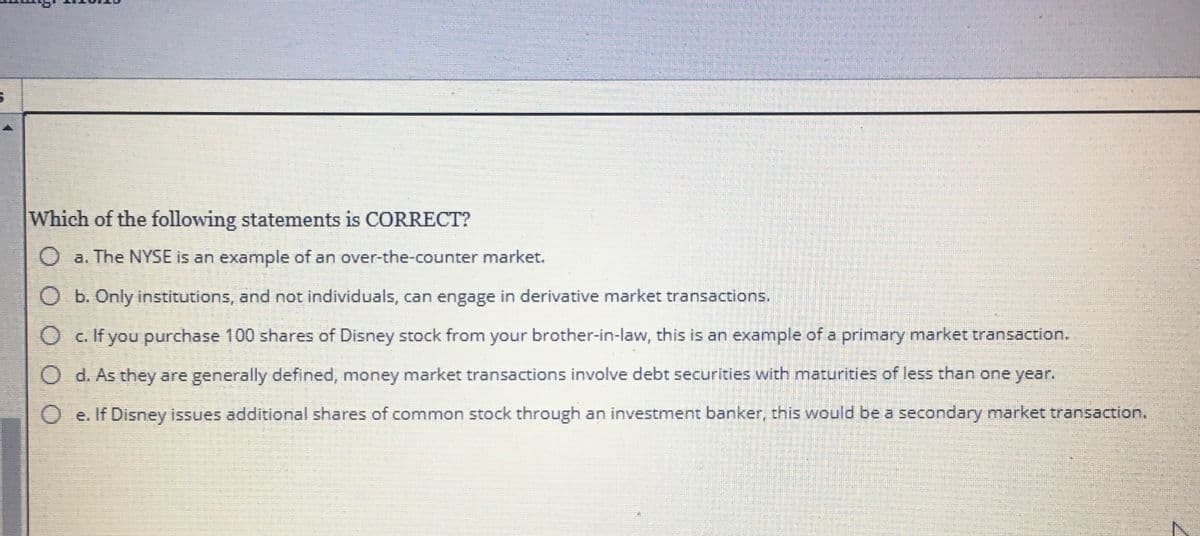Which of the following statements is CORRECT?
O a. The NYSE is an example of an over-the-counter market.
O b. Only institutions, and not individuals, can engage in derivative market transactions.
O c. If you purchase 100 shares of Disney stock from your brother-in-law, this is an example of a primary market transaction.
O d. As they are generally defined, money market transactions involve debt securities with maturities of less than one year.
e. If Disney issues additional shares of common stock through an investment banker, this would be a secondary market transaction.
