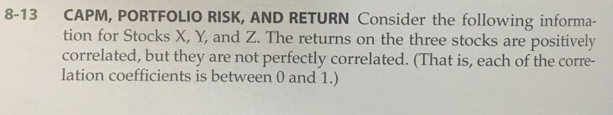 8-13
CAPM, PORTFOLIO RISK, AND RETURN Consider the following informa-
tion for Stocks X, Y, and Z. The returns on the three stocks are positively
correlated, but they are not perfectly correlated. (That is, each of the corre-
lation coefficients is between 0 and 1.)
