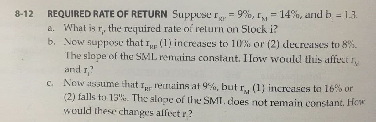 REQUIRED RATE OF RETURN Suppose rr = 9%, ry = 14%, and b, = 1.3.
a. What is r, the required rate of return on Stock i?
b. Now suppose that rE (1) increases to 10% or (2) decreases to 8%.
The slope of the SML remains constant. How would this affect r
and r?
8-12
Now assume that rp remains at 9%, but
(2) falls to 13%. The slope of the SML does not remain constant. How
would these changes affect r,?
C.
(1) increases to 16% or
