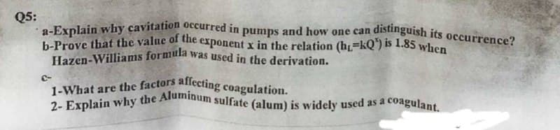 Hazen-Williams formula was used in the derivation.
2- Explain why the Aluminum sulfate (alum) is widely used as a c
1-What are the factors allecting coagulation.
b-Prove that the value of the exponent x in the relation (h=kQ) is 1.85 when
Q5:
distinguish its occurrence?
a-Explain why cavitation oecurred in pumps and how one can
icoagulant.

