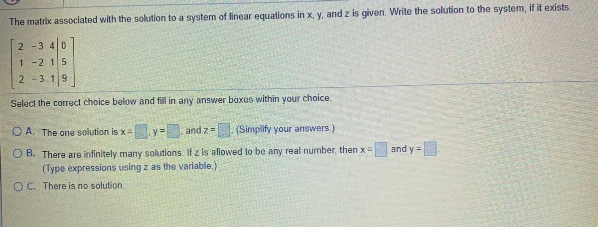 The matrix associated with the solution to a system of linear equations in x, y, and z is given. Write the solution to the system, if it exists.
2-3 4 0
1-2 15
2 3 19
Select the correct choice below and fill in any answer boxes within your choice.
O A. The one solution is x =
and z =
(Simplify your answers.)
and y =
O B. There are infinitely many solutions. If z is allowed to be any real number, then x =
(Type expressions using z as the variable.)
O C. There is no solution.
