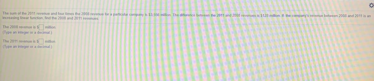 The sum of the 2011 revenue and four times the 2008 revenue for a particular company is $3,556 million. The difference between the 2011 and 2008 revenues is $128 million. If the company's revenue between 2008 and 2011 is an
increasing linear function, find the 2008 and 2011 revenues.
The 2008 revenue is $
million.
(Type an integer or a decimal.)
The 2011 revenue is $million.
(Type an integer or a decimal.)
