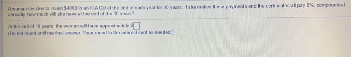 A woman decides to invest $4000 in an IRA CD at the end of each year for 10 years. If she makes these payments and the certificates all pay 8%, compounded
annually, how much will she have at the end of the 10 years?
At the end of 10 years, the woman will have approximately $
(Do not round until the final answer. Then round to the nearest cent as needed.)
