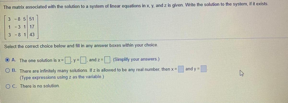The matrix associated with the solution to a system of linear equations in x, y, and z is given. Write the solution to the system, if it exists.
3
-8 551
1 -3 1 17
3 -8 143
Select the correct choice below and fill in any answer boxes within your choice.
O A. The one solution is x= y =
and z=
T|Simplify your answers.)
and y =
O B. There are infinitely many solutions. If z is allowed to be any real number, then x =
(Type expressions using z as the variable.)
O C. There is no solution.
