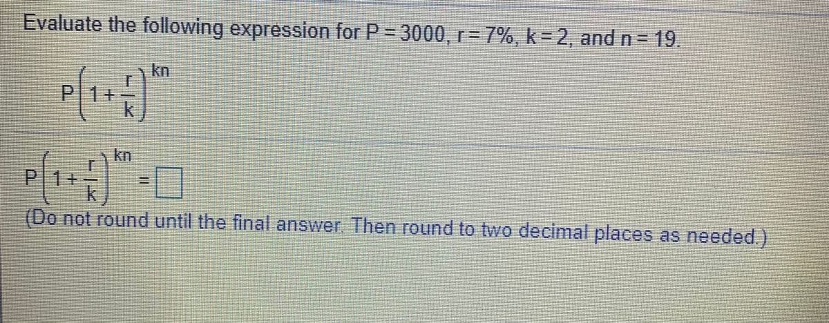 Evaluate the following expression for P 3000, r= 7%, k= 2, and n= 19.
kn
P|1+
kn
P|1+
(Do not round until the final answer Then round to two decimal places as needed.)
