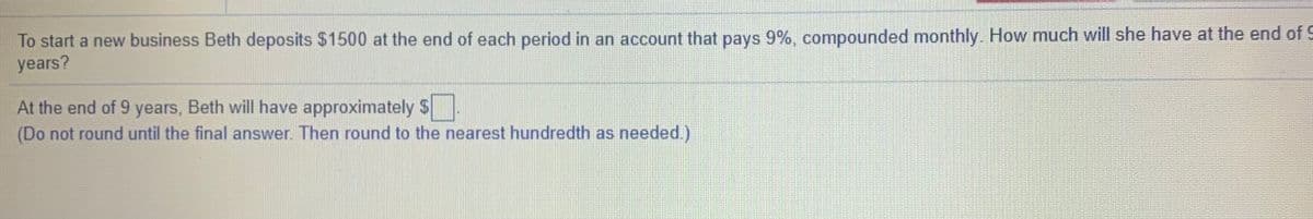 To start a new business Beth deposits $1500 at the end of each period in an account that pays 9%, compounded monthly. How much will she have at the end of S
years?
At the end of 9 years, Beth will have approximately $
(Do not round until the final answer. Then round to the nearest hundredth as needed.)
