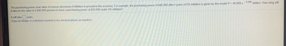 The purchasing power (real value of money) decreases if inflation is present in the economy. For example, the purchasing power of $40,000 after t years of 5% inflation is given by the model P = 40,000 e0.0o1 dollars. How long will
it take for the value of a $40,000 pension to have a purchasing power of $20,000 under 5% inflation?
It will take
years.
(Type an integer or a decimal rounded to two decimal places as needed.)
