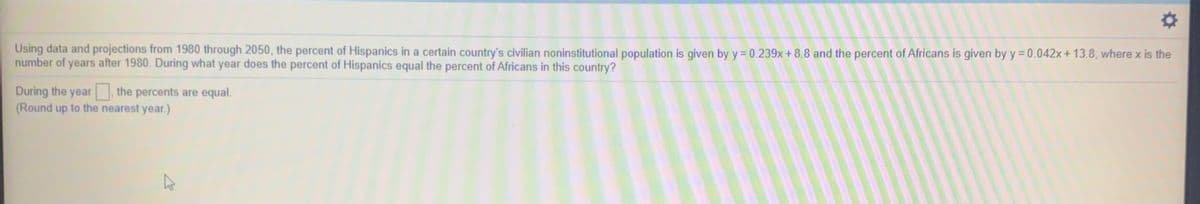 Using data and projections from 1980 through 2050, the percent of Hispanics in a certain country's civilian noninstitutional population is given by y= 0.239x+ 8.8 and the percent of Africans is given by y = 0.042x+ 13.8, where x is the
number of years after 1980. During what year does the percent of Hispanics equal the percent of Africans in this country?
During the year
(Round up to the nearest year.)
the percents are equal.
