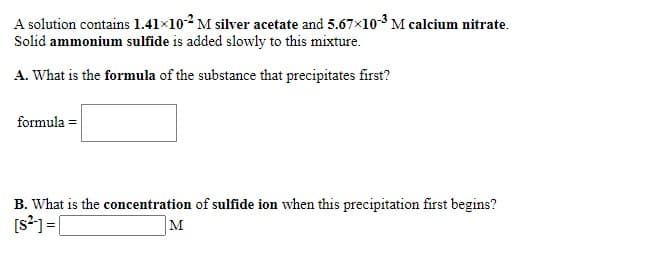 A solution contains 1.41×102 M silver acetate and 5.67x10-3 M calcium nitrate.
Solid ammonium sulfide is added slowly to this mixture.
A. What is the formula of the substance that precipitates first?
formula =
B. What is the concentration of sulfide ion when this precipitation first begins?
[s?1= [
M
