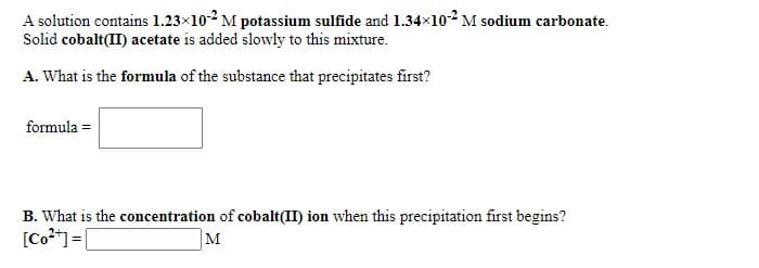 A solution contains 1.23x102 M potassium sulfide and 1.34x102 M sodium carbonate.
Solid cobalt(II) acetate is added slowly to this mixture.
A. What is the formula of the substance that precipitates first?
formula =
B. What is the concentration of cobalt(II) ion when this precipitation first begins?
[Co**]= [
M
