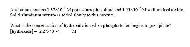 A solution contains 1.37x102 M potassium phosphate and 1.21×102 M sodium hydroxide.
Solid aluminum nitrate is added slowly to this mixture.
What is the concentration of hydroxide ion when phosphate ion begins to precipitate?
[hydroxide] = 2.27x10^-4
M
