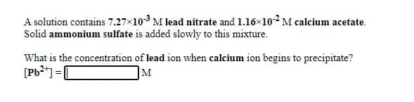 A solution contains 7.27x103 M lead nitrate and 1.16x102 M calcium acetate.
Solid ammonium sulfate is added slowly to this mixture.
What is the concentration of lead ion when calcium ion begins to precipitate?
[Pb2*] =|
M
