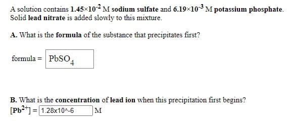 A solution contains 1.45×102 M sodium sulfate and 6.19×10-3 M potassium phosphate.
Solid lead nitrate is added slowly to this mixture.
A. What is the formula of the substance that precipitates first?
formula = PbSO
B. What is the concentration of lead ion when this precipitation first begins?
[Pb2*] = 1.28x10^-6
M
