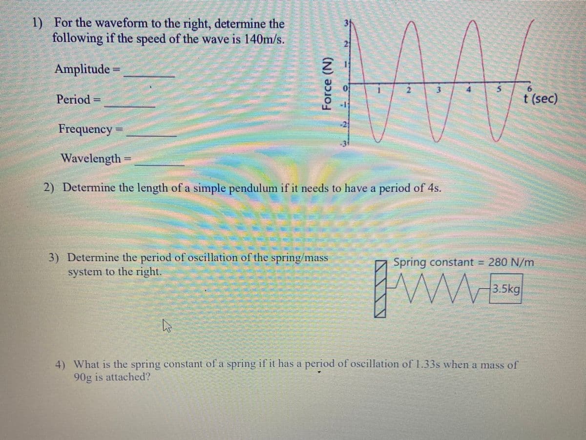 1) For the waveform to the right, determine the
following if the speed of the wave is 140m/s.
Amplitude=
Period
t (sec)
Frequency
Wavelength
2) Determine the length of a simple pendulum if it needs to have a period of 4s.
3) Determine the period of oscillation ol the spring/mass
Spring constant = 280 N/m
system to the right.
3.5kg
4) What is the spring constant of a spring if it has a period of oscillation of 1.33s when a mass of
90g is attached?
Force (N)
