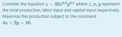 Consider the equation z = 32x0.0y0.4 where z, z, y represent
the total production, labor input and capital input respectively.
Maximize the production subject to the constraint
4x + 2y = 50.
