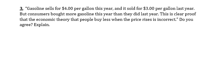 3. "Gasoline sells for $4.00 per gallon this year, and it sold for $3.00 per gallon last year.
But consumers bought more gasoline this year than they did last year. This is clear proof
that the economic theory that people buy less when the price rises is incorrect." Do you
agree? Explain.
