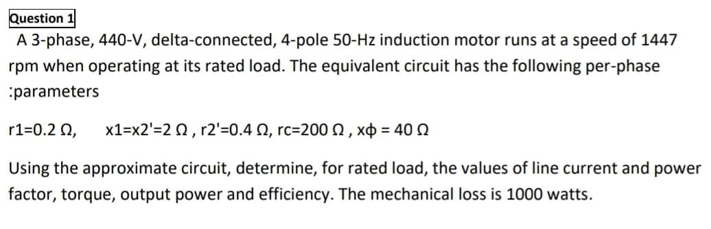 Question 1
A 3-phase, 440-V, delta-connected, 4-pole 50-Hz induction motor runs at a speed of 1447
rpm when operating at its rated load. The equivalent circuit has the following per-phase
:parameters
r1=0.2 2,
x1-x2-2Ω, r2-0.4 Ω, rc-200 Ω , Χφ -40 Ω
%3D
Using the approximate circuit, determine, for rated load, the values of line current and power
factor, torque, output power and efficiency. The mechanical loss is 1000 watts.
