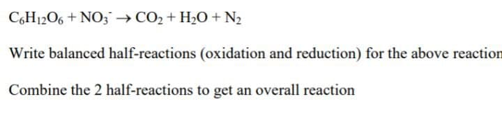 C,H1206 + NO3→CO2 + H20 + N2
Write balanced half-reactions (oxidation and reduction) for the above reaction
Combine the 2 half-reactions to get an overall reaction
