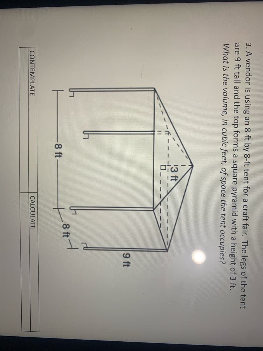 3. A vendor is using an 8-ft by 8-ft tent for a craft fair. The legs of the tent
are 9 ft tall and the top forms a square pyramid with a height of 3 ft.
What is the volume, in cubic feet, of space the tent occupies?
13 ft
9 ft
8 ft
-8 ft-
CONTEMPLATE
CALCULATE
