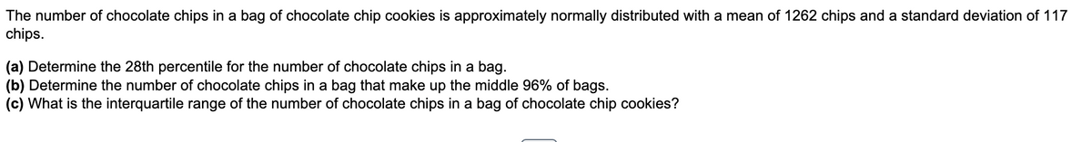 The number of chocolate chips in a bag of chocolate chip cookies is approximately normally distributed with a mean of 1262 chips and a standard deviation of 117
chips.
(a) Determine the 28th percentile for the number of chocolate chips in a bag.
(b) Determine the number of chocolate chips in a bag that make up the middle 96% of bags.
(c) What is the interquartile range of the number of chocolate chips in a bag of chocolate chip cookies?
