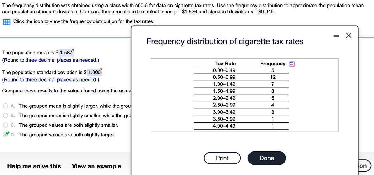 The frequency distribution was obtained using a class width of 0.5 for data on cigarette tax rates. Use the frequency distribution to approximate the population mean
and population standard deviation. Compare these results to the actual mean u = $1.536 and standard deviation o = $0.949.
Click the icon to view the frequency distribution for the tax rates.
Frequency distribution of cigarette tax rates
The population mean is $ 1.587.
(Round to three decimal places as needed.)
Tax Rate
Frequency
0.00-0.49
5
The population standard deviation is $ 1.000`.
0.50-0.99
12
(Round to three decimal places as needed.)
1.00–1.49
7
Compare these results to the values found using the actua
1.50–1.99
8
2.00–2.49
5
O A. The grouped mean is slightly larger, while the grou
2.50–2.99
4
3.00–3.49
3
B. The grouped mean is slightly smaller, while the grd
3.50–3.99
1
C. The grouped values are both slightly smaller.
4.00–4.49
1
D. The grouped values are both slightly larger.
Print
Done
Help me solve this
View an example
jon
