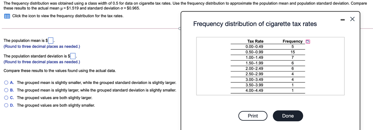 The frequency distribution was obtained using a class width of 0.5 for data on cigarette tax rates. Use the frequency distribution to approximate the population mean and population standard deviation. Compare
these results to the actual mean u = $1.519 and standard deviation o =
$0.965.
Click the icon to view the frequency distribution for the tax rates.
Frequency distribution of cigarette tax rates
The population mean is $
Таx Rate
Frequency
(Round to three decimal places as needed.)
0.00–0.49
0.50-0.99
15
The population standard deviation is $
1.00–1.49
7
(Round to three decimal places as needed.)
1.50–1.99
2.00–2.49
Compare these results to the values found using the actual data.
2.50–2.99
4
3.00–3.49
4
A. The grouped mean is slightly smaller, while the grouped standard deviation is slightly larger.
3.50–3.99
1
B. The grouped mean is slightly larger, while the grouped standard deviation is slightly smaller.
4.00–4.49
1
C. The grouped values are both slightly larger.
D. The grouped values are both slightly smaller.
Print
Done
