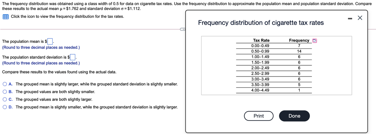The frequency distribution was obtained using a class width of 0.5 for data on cigarette tax rates. Use the frequency distribution to approximate the population mean and population standard deviation. Compare
these results to the actual mean u = $1.762 and standard deviation o = $1.112.
Click the icon to view the frequency distribution for the tax rates.
Frequency distribution of cigarette tax rates
The population mean is $
Tax Rate
Frequency
0.00-0.49
7
(Round to three decimal places as needed.)
0.50-0.99
14
The population standard deviation is $.
1.00–1.49
(Round to three decimal places as needed.)
1.50–1.99
2.00–2.49
6.
Compare these results to the values found using the actual data.
2.50–2.99
3.00–3.49
6.
O A. The grouped mean is slightly larger, while the grouped standard deviation is slightly smaller.
3.50-3.99
4.00–4.49
1
B. The grouped values are both slightly smaller.
C. The grouped values are both slightly larger.
O D. The grouped mean is slightly smaller, while the grouped standard deviation is slightly larger.
Print
Done

