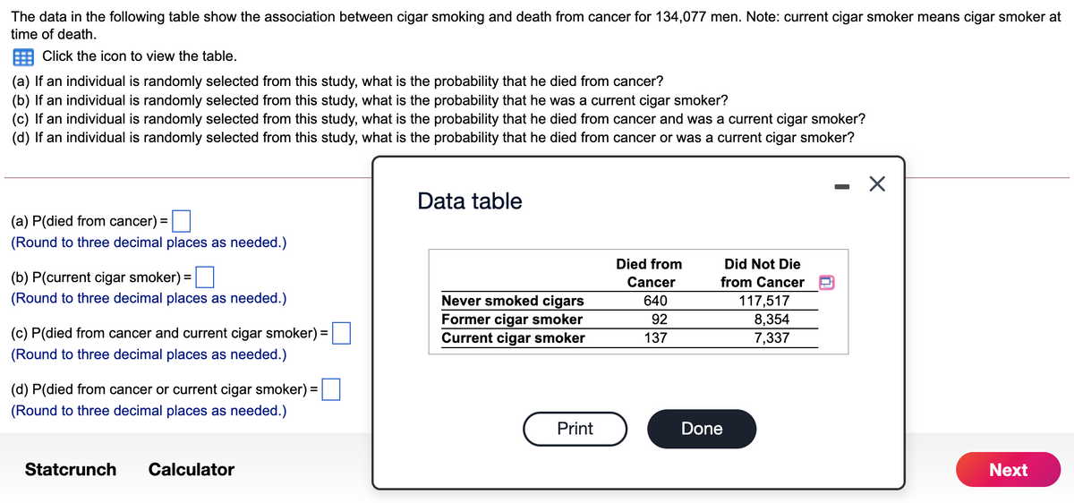 The data in the following table show the association between cigar smoking and death from cancer for 134,077 men. Note: current cigar smoker means cigar smoker at
time of death.
Click the icon to view the table.
(a) If an individual is randomly selected from this study, what is the probability that he died from cancer?
(b) If an individual is randomly selected from this study, what is the probability that he was a current cigar smoker?
(c) If an individual is randomly selected from this study, what is the probability that he died from cancer and was a current cigar smoker?
(d) If an individual is randomly selected from this study, what is the probability that he died from cancer or was a current cigar smoker?
Data table
(a) P(died from cancer) =
(Round to three decimal places as needed.)
Died from
Did Not Die
(b) P(current cigar smoker) =
%3D
Cancer
from Cancer
(Round to three decimal places as needed.)
Never smoked cigars
640
117,517
Former cigar smoker
92
8,354
7,337
(c) P(died from cancer and current cigar smoker) =
Current cigar smoker
137
(Round to three decimal places as needed.)
(d) P(died from cancer or current cigar smoker) =
(Round to three decimal places as needed.)
Print
Done
Statcrunch
Calculator
Next
