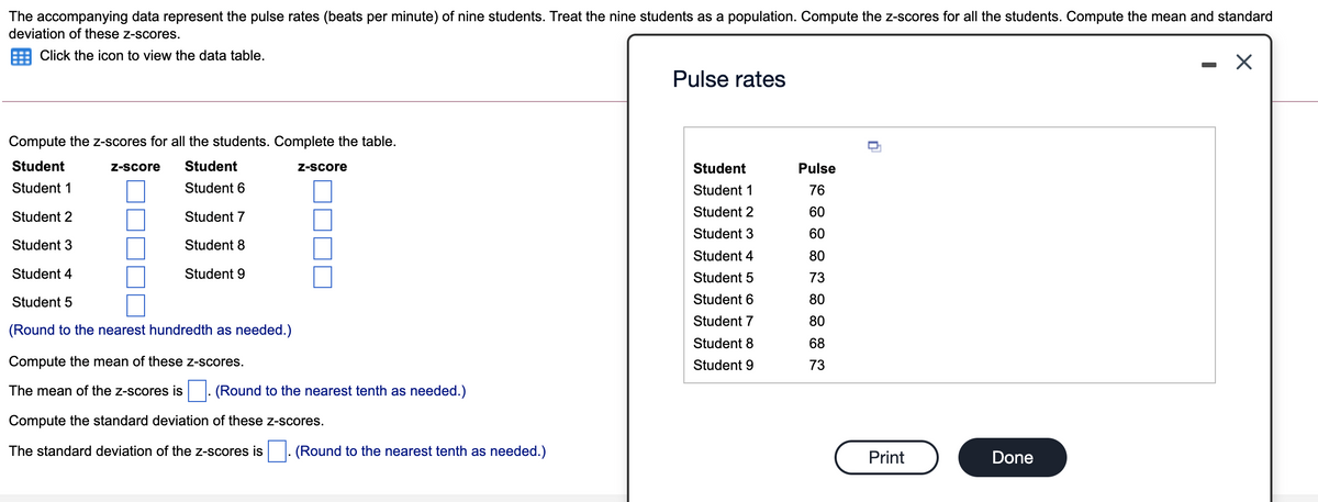 The accompanying data represent the pulse rates (beats per minute) of nine students. Treat the nine students as a population. Compute the z-scores for all the students. Compute the mean and standard
deviation of these z-scores.
Click the icon to view the data table.
Pulse rates
Compute the z-scores for all the students. Complete the table.
Student
Z-score
Student
Z-Score
Student
Pulse
Student 1
Student 6
Student 1
76
Student 2
Student 7
Student 2
60
Student 3
60
Student 3
Student 8
Student 4
80
Student 4
Student 9
Student 5
73
Student 5
Student 6
80
Student 7
80
(Round to the nearest hundredth as needed.)
Student 8
68
Compute the mean of these z-scores.
Student 9
73
The mean of the z-scores is
(Round to the nearest tenth as needed.)
Compute the standard deviation of these z-scores.
The standard deviation of the z-scores is
(Round to the nearest tenth as needed.)
Print
Done
