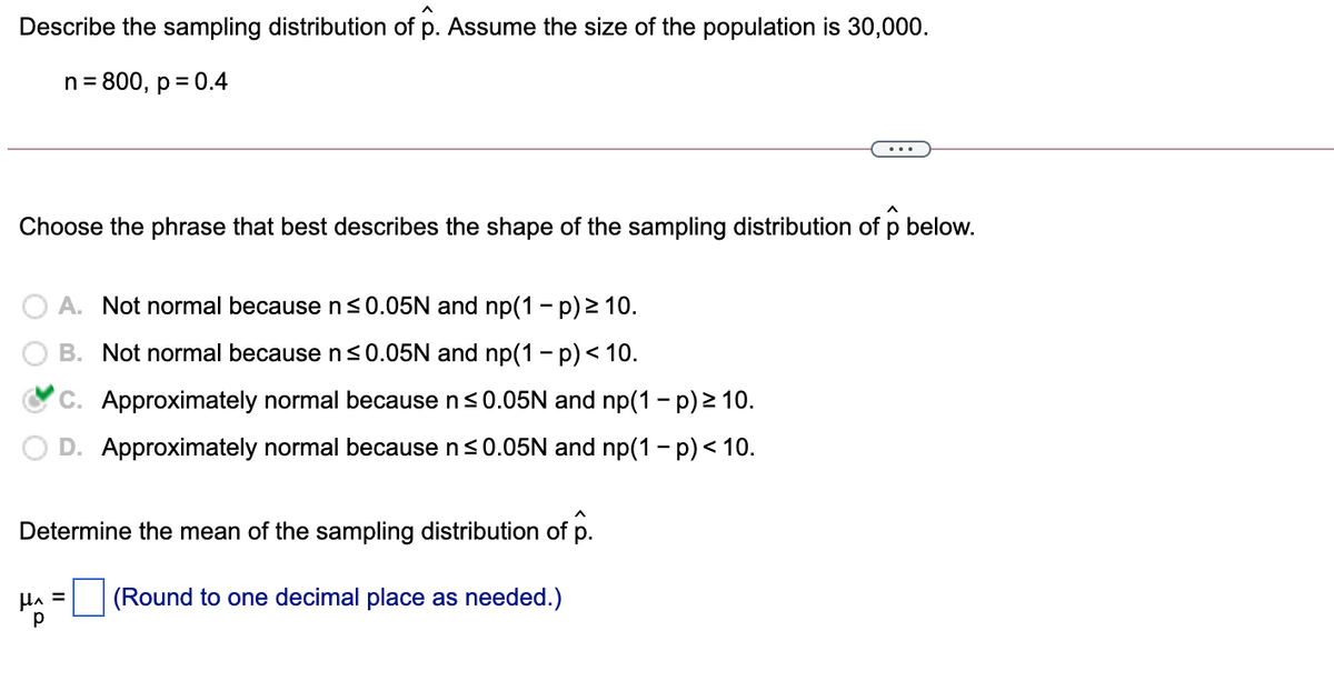 Describe the sampling distribution of p. Assume the size of the population is 30,000.
n = 800, p = 0.4
Choose the phrase that best describes the shape of the sampling distribution of p below.
A. Not normal because n<0.05N and np(1 – p) > 10.
B. Not normal because n<0.05N and np(1 - p)< 10.
C. Approximately normal because ns0.05N and np(1 - p) > 10.
D. Approximately normal because ns0.05N and np(1 - p)< 10.
Determine the mean of the sampling distribution of p.
HA =
(Round to one decimal place as needed.)
