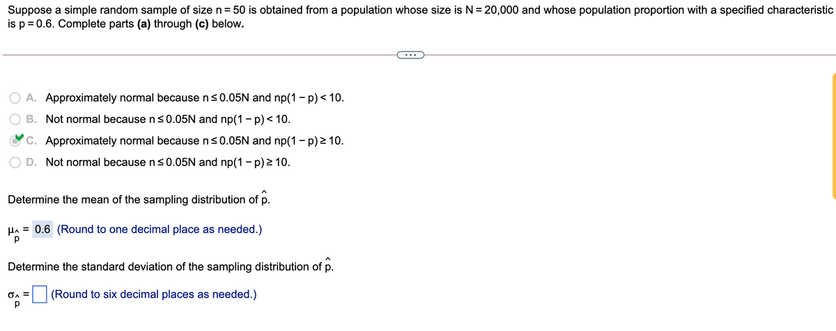 Suppose a simple random sample of size n= 50 is obtained from a population whose size is N= 20,000 and whose population proportion with a specified characteristic
is p = 0.6. Complete parts (a) through (c) below.
...
A. Approximately normal because n<0.05N and np(1 - p) < 10.
B. Not normal because n s0.05N and np(1 – p)< 10.
C. Approximately normal because ns0.05N and np(1 - p) 2 10.
Not normal because ns0.05N and np(1 – p) > 10.
Determine the mean of the sampling distribution of p.
HA = 0.6 (Round to one decimal place as needed.)
Determine the standard deviation of the sampling distribution of p.
(Round to six decimal places as needed.)
