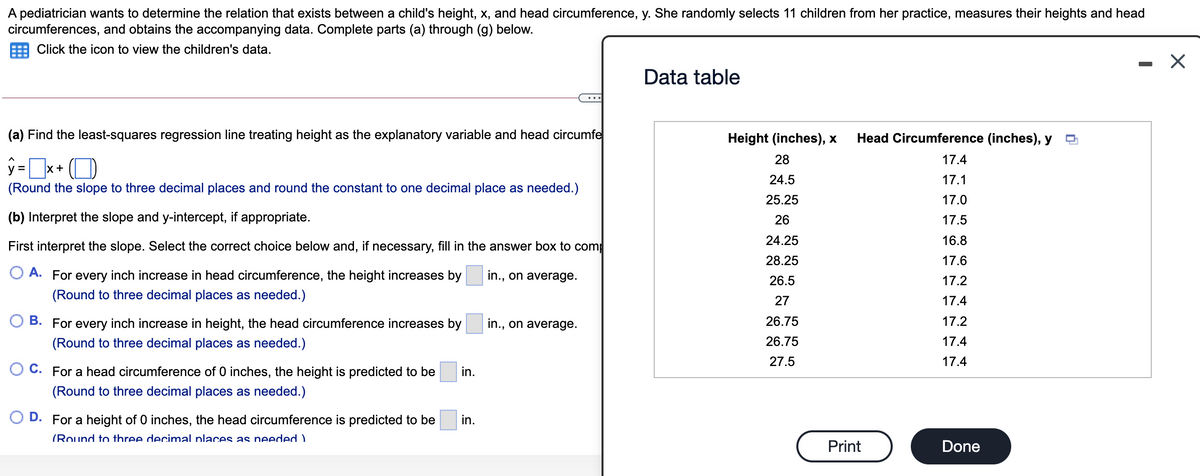 A pediatrician wants to determine the relation that exists between a child's height, x, and head circumference, y. She randomly selects 11 children from her practice, measures their heights and head
circumferences, and obtains the accompanying data. Complete parts (a) through (g) below.
Click the icon to view the children's data.
Data table
...
(a) Find the least-squares regression line treating height as the explanatory variable and head circumfe
Height (inches), x
Head Circumference (inches), y
28
17.4
y =x+ (D
24.5
17.1
(Round the slope to three decimal places and round the constant to one decimal place as needed.)
25.25
17.0
(b) Interpret the slope and y-intercept, if appropriate.
26
17.5
24.25
16.8
First interpret the slope. Select the correct choice below and, if necessary, fill in the answer box to comp
28.25
17.6
O A. For every inch increase in head circumference, the height increases by
in., on average.
26.5
17.2
(Round to three decimal places as needed.)
27
17.4
O B. For every inch increase in height, the head circumference increases by
in., on average.
26.75
17.2
(Round to three decimal places as needed.)
26.75
17.4
27.5
17.4
O C. For a head circumference of 0 inches, the height is predicted to be
in.
(Round to three decimal places as needed.)
D. For a height of 0 inches, the head circumference is predicted to be
in.
(Round to three decimal places as needed)
Print
Done

