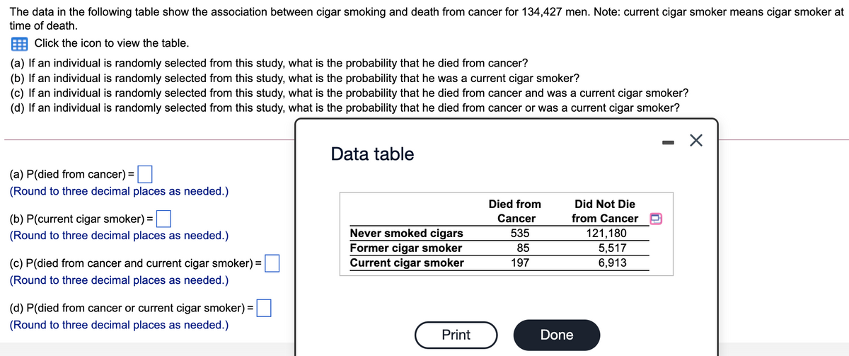 The data in the following table show the association between cigar smoking and death from cancer for 134,427 men. Note: current cigar smoker means cigar smoker at
time of death.
Click the icon to view the table.
(a) If an individual is randomly selected from this study, what is the probability that he died from cancer?
(b) If an individual is randomly selected from this study, what is the probability that he was a current cigar smoker?
(c) If an individual is randomly selected from this study, what is the probability that he died from cancer and was a current cigar smoker?
(d) If an individual is randomly selected from this study, what is the probability that he died from cancer or was a current cigar smoker?
Data table
(a) P(died from cancer) =
(Round to three decimal places as needed.)
Died from
Did Not Die
(b) P(current cigar smoker):
Cancer
from Cancer
Never smoked cigars
Former cigar smoker
Current cigar smoker
(Round to three decimal places as needed.)
535
121,180
85
5,517
6,913
(c) P(died from cancer and current cigar smoker) =
197
(Round to three decimal places as needed.)
(d) P(died from cancer or current cigar smoker) =
%3D
(Round to three decimal places as needed.)
Print
Done
