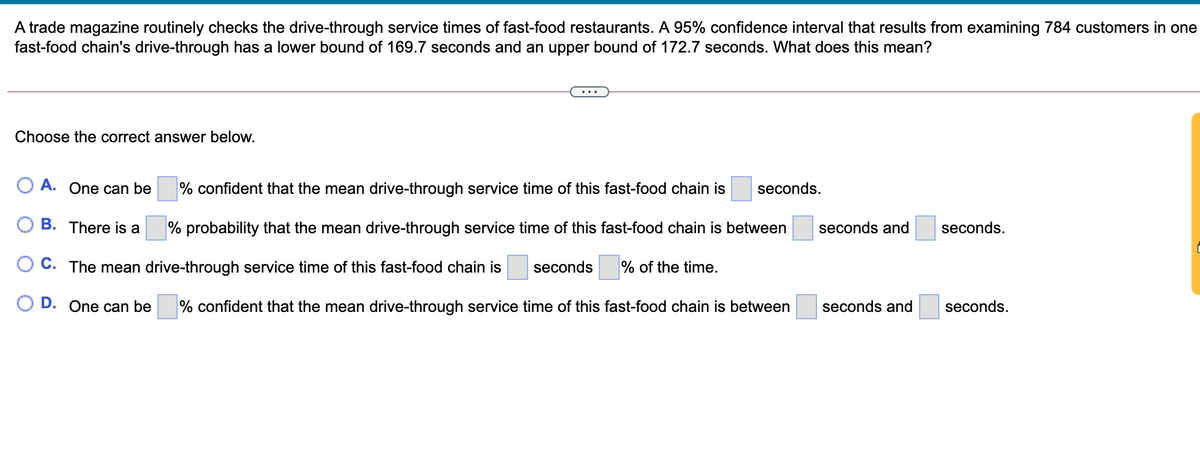 A trade magazine routinely checks the drive-through service times of fast-food restaurants. A 95% confidence interval that results from examining 784 customers in one
fast-food chain's drive-through has a lower bound of 169.7 seconds and an upper bound of 172.7 seconds. What does this mean?
Choose the correct answer below.
O A. One can be
% confident that the mean drive-through service time of this fast-food chain is
seconds.
O B. There is a
% probability that the mean drive-through service time of this fast-food chain is between
seconds and
seconds.
O C. The mean drive-through service time of this fast-food chain is
seconds
% of the time.
D. One can be
% confident that the mean drive-through service time of this fast-food chain is between
seconds and
seconds.
