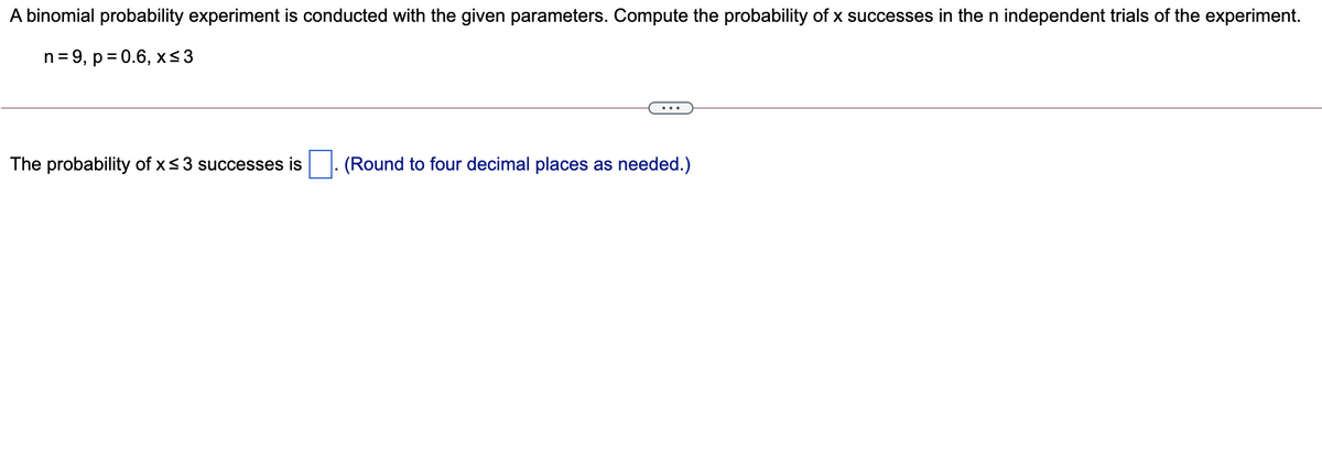 A binomial probability experiment is conducted with the given parameters. Compute the probability of x successes in the n independent trials of the experiment.
n = 9, p = 0.6, xs3
The probability of x<3 successes is
|. (Round to four decimal places as needed.)
