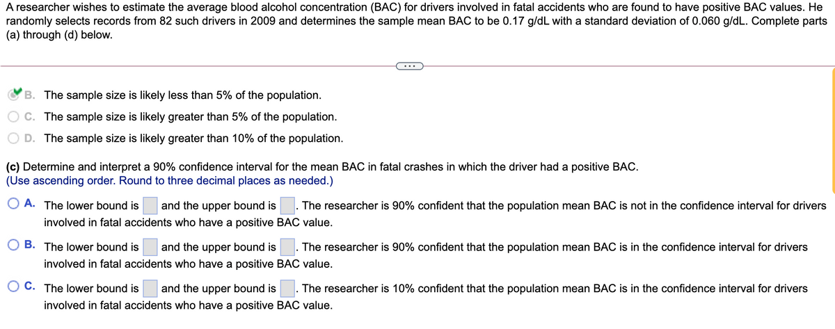 A researcher wishes to estimate the average blood alcohol concentration (BAC) for drivers involved in fatal accidents who are found to have positive BAC values. He
randomly selects records from 82 such drivers in 2009 and determines the sample mean BAC to be 0.17 g/dL with a standard deviation of 0.060 g/dL. Complete parts
(a) through (d) below.
B. The sample size is likely less than 5% of the population.
C. The sample size is likely greater than 5% of the population.
D. The sample size is likely greater than 10% of the population.
(c) Determine and interpret a 90% confidence interval for the mean BAC in fatal crashes in which the driver had a positive BAC.
(Use ascending order. Round to three decimal places as needed.)
O A. The lower bound is
and the upper bound is
The researcher is 90% confident that the population mean BAC is not in the confidence interval for drivers
involved in fatal accidents who have a positive BAC value.
B. The lower bound is
and the upper bound is
The researcher is 90% confident that the population mean BAC is in the confidence interval for drivers
involved in fatal accidents who have a positive BAC value.
C. The lower bound is
and the upper bound is
The researcher is 10% confident that the population mean BAC is in the confidence interval for drivers
involved in fatal accidents who have a positive BAC value.
