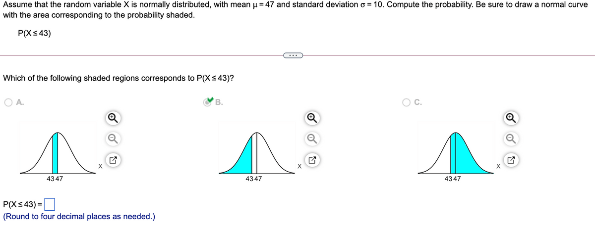 Assume that the random variable X is normally distributed, with mean u = 47 and standard deviation o = 10. Compute the probability. Be sure to draw a normal curve
with the area corresponding to the probability shaded.
P(X<43)
...
Which of the following shaded regions corresponds to P(X<43)?
O A.
В.
OC.
X
4347
4347
4347
P(X< 43) =
(Round to four decimal places as needed.)
