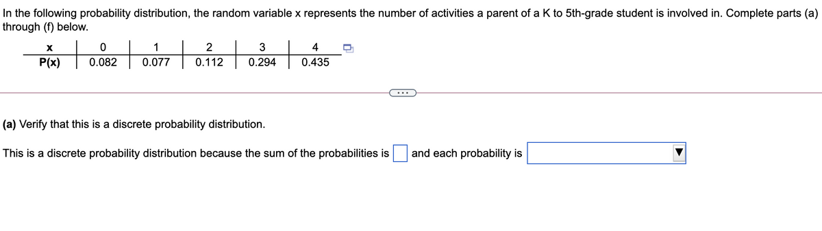 In the following probability distribution, the random variable x represents the number of activities a parent of a K to 5th-grade student is involved in. Complete parts (a)
through (f) below.
1
2
3
4
Pix)
P(x)
0.082
0.077
0.112
0.294
0.435
(a) Verify that this is a discrete probability distribution.
This is a discrete probability distribution because the sum of the probabilities is
and each probability is
