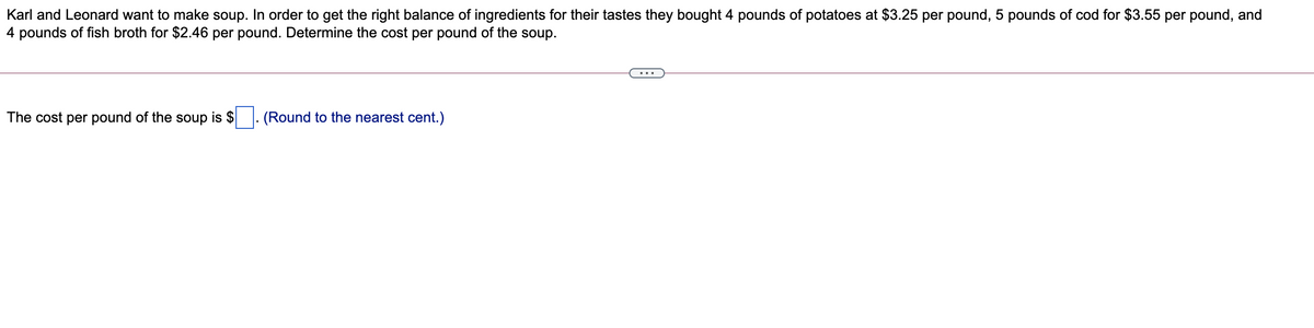 Karl and Leonard want to make soup. In order to get the right balance of ingredients for their tastes they bought 4 pounds of potatoes at $3.25 per pound, 5 pounds of cod for $3.55 per pound, and
4 pounds of fish broth for $2.46 per pound. Determine the cost per pound of the soup.
...
The cost per pound of the soup is $
(Round to the nearest cent.)
