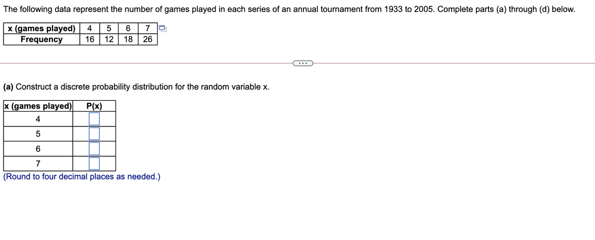 The following data represent the number of games played in each series of an annual tournament from 1933 to 2005. Complete parts (a) through (d) below.
x (games played)
Frequency
4
7
16
12
18
26
•..
(a) Construct a discrete probability distribution for the random variable x.
x (games played)
P(x)
4
6.
7
(Round to four decimal places as needed.)
